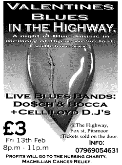 Valentines Blues in the Highway. Live Blues bands. &pound;3 - Fri. 13th Feb 8 - 11pm @ The Highway, Fox St. Tickets sold on the door. Info: 0796 905 4631. Profits go to MacMillian Cancer Relief.